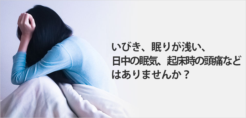 いびき、眠りが浅い、日中の眠気、起床時の頭痛などはありませんか？